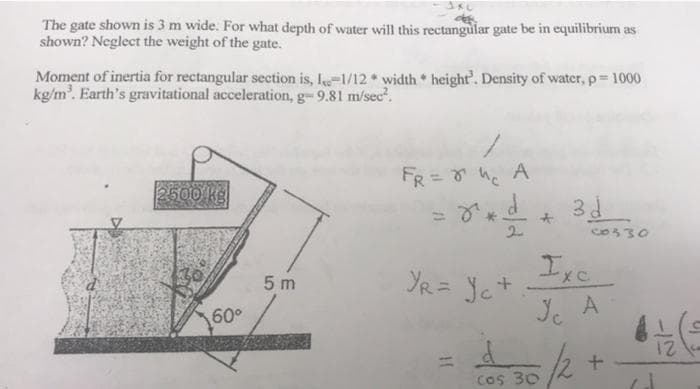 JKL
The gate shown is 3 m wide. For what depth of water will this rectangular gate be in equilibrium as
shown? Neglect the weight of the gate.
Moment of inertia for rectangular section is, 1-1/12 width* height'. Density of water, p = 1000
kg/m³. Earth's gravitational acceleration, g- 9.81 m/sec².
/
FR = ²₁ A
2500 kg
8²d 3d
Ixc.
YR = Yet
+
60°
5m
11
c0330
Jc A
$30/21
+
cos 30