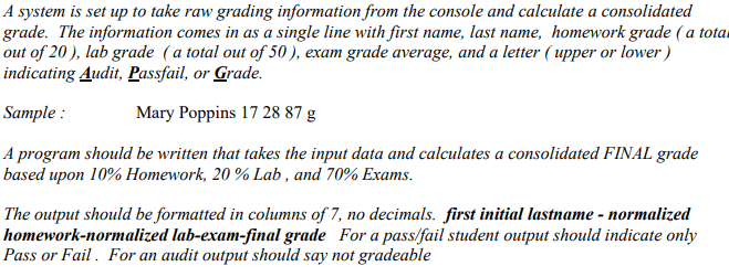 A system is set up to take raw grading information from the console and calculate a consolidated
grade. The information comes in as a single line with first name, last name, homework grade ( a tota
out of 20 ), lab grade (a total out of 50 ), exam grade average, and a letter ( upper or lower )
indicating Audit, Passfail, or Grade.
Sample :
Mary Poppins 17 28 87 g
A program should be written that takes the input data and calculates a consolidated FINAL grade
based upon 10% Homework, 20 % Lab , and 70% Exams.
The output should be formatted in columns of 7, no decimals. first initial lastname - normalized
homework-normalized lab-exam-final grade For a pass/fail student output should indicate only
Pass or Fail . For an audit output should say not gradeable
