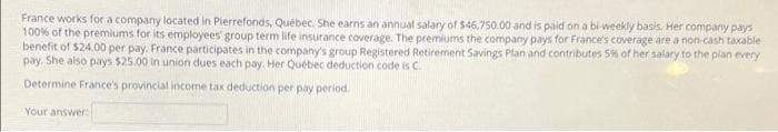 France works fora company located in Pierrefonds, Québec. She earns an annual salary of $46,750.00 and is paid on a bi weekly basis. Her company pays
100% of the premiums for its employees' group term life insurance coverage. The premiums the company pays for France's coverage are a non-cash taxable
benefit of $24.00 per pay. France participates in the company's group Registered Retirement Savings Plan and contributes 5% of her salary to the plan every
pay. She also pays $25.00 in union dues each pay. Her Québec deduction code is C.
Determine France's provincial income tax deduction per pay period.
Your answer
