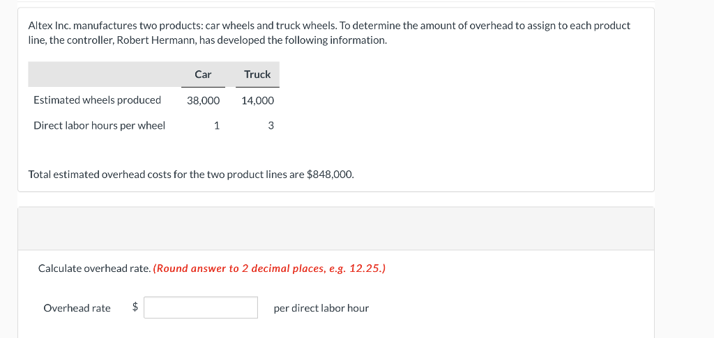 Altex Inc. manufactures two products: car wheels and truck wheels. To determine the amount of overhead to assign to each product
line, the controller, Robert Hermann, has developed the following information.
Car
Truck
Estimated wheels produced
38,000
14,000
Direct labor hours per wheel
1
3
Total estimated overhead costs for the two product lines are $848,000.
Calculate overhead rate. (Round answer to 2 decimal places, e.g. 12.25.)
Overhead rate
2$
per direct labor hour
