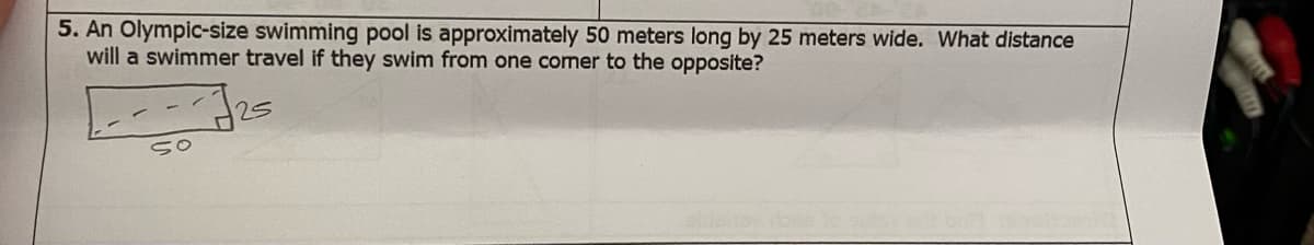 ### Problem Statement:
An Olympic-size swimming pool is approximately 50 meters long by 25 meters wide. What distance will a swimmer travel if they swim from one corner to the opposite?

### Explanation:
To determine the distance a swimmer will travel if they swim diagonally from one corner of the pool to the opposite, you can use the Pythagorean theorem. The Pythagorean theorem states that in a right-angled triangle:

\[ a^2 + b^2 = c^2 \]

Where:
- \( a \) and \( b \) are the lengths of the two shorter sides of the triangle.
- \( c \) is the length of the hypotenuse (the side opposite the right angle).

In this problem, the length and the width of the pool represent the two shorter sides of a right-angled triangle, and the distance the swimmer travels represents the hypotenuse. Here, \( a = 50 \) meters and \( b = 25 \) meters.

### Calculation:
\[ c = \sqrt{a^2 + b^2} \]
\[ c = \sqrt{50^2 + 25^2} \]
\[ c = \sqrt{2500 + 625} \]
\[ c = \sqrt{3125} \]
\[ c \approx 55.90 \text{ meters} \]

So, the distance the swimmer will travel diagonally from one corner of the pool to the opposite is approximately 55.90 meters.

### Diagram Explanation:
The problem includes a diagram of a rectangle representing the swimming pool. The rectangle is labeled with its dimensions: 50 meters (length) and 25 meters (width). A dashed line runs diagonally from one corner of the rectangle to the opposite corner, illustrating the swimmer's path. The diagonal represents the hypotenuse of the right-angled triangle formed by the length and width of the pool.