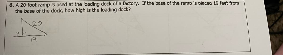 **Problem 6: Calculation of the Loading Dock Height**

**Given Problem:**
A 20-foot ramp is used at the loading dock of a factory. If the base of the ramp is placed 19 feet from the base of the dock, how high is the loading dock?

**Diagram Description:**
The provided problem includes a right triangle diagram. The components are:
- The hypotenuse (ramp length): 20 feet
- The base of the triangle (horizontal distance from the base of the ramp to the dock): 19 feet
- The vertical leg (height of the loading dock), denoted as 'x'

**Solution Approach:**
To solve for the height of the loading dock, we employ the Pythagorean theorem, which states:
\[a^2 + b^2 = c^2\]

In this context:
- \( a \) represents the height of the loading dock \(x\)
- \(b\) represents the base of the ramp (19 feet)
- \(c\) represents the length of the ramp (20 feet)

Applying the values to the Pythagorean theorem:
\[x^2 + 19^2 = 20^2\]

First, calculate:
\[19^2 = 361\]
\[20^2 = 400\]

So,
\[x^2 + 361 = 400\]

Isolate \(x^2\) by subtracting 361 from 400:
\[x^2 = 400 - 361\]
\[x^2 = 39\]

Solving for \(x\):
\[x = \sqrt{39}\]
\[x ≈ 6.24\]

**Answer:**
The height of the loading dock is approximately 6.24 feet.