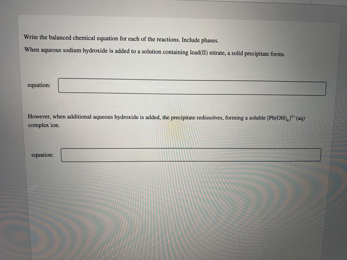 Write the balanced chemical equation for each of the reactions. Include phases.
When aqueous sodium hydroxide is added to a solution containing lead(II) nitrate, a solid precipitate forms.
equation:
However, when additional aqueous hydroxide is added, the precipitate redissolves, forming a soluble [Pb(OH)412 (aq)
complex ion.
equation: