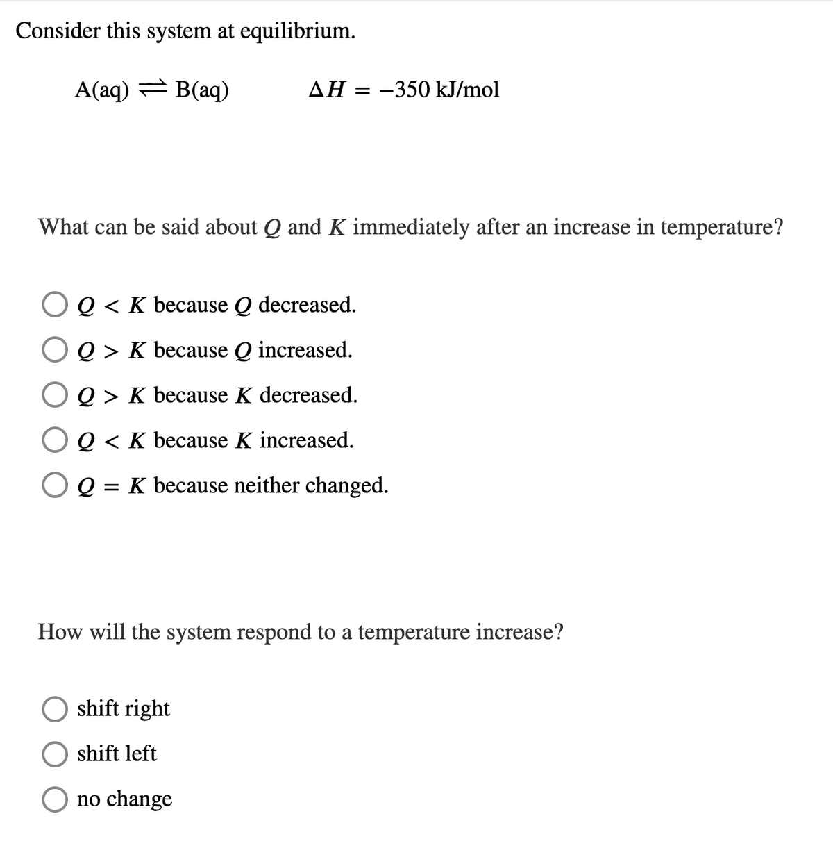 Consider this system at equilibrium.
A(aq) = B(aq)
AH = -350 kJ/mol
What can be said about Q and K immediately after an increase in temperature?
OQ< K because Q decreased.
Q > K because Q increased.
Q > K because K decreased.
O Q< K because K increased.
= K because neither changed.
How will the system respond to a temperature increase?
shift right
shift left
no change
