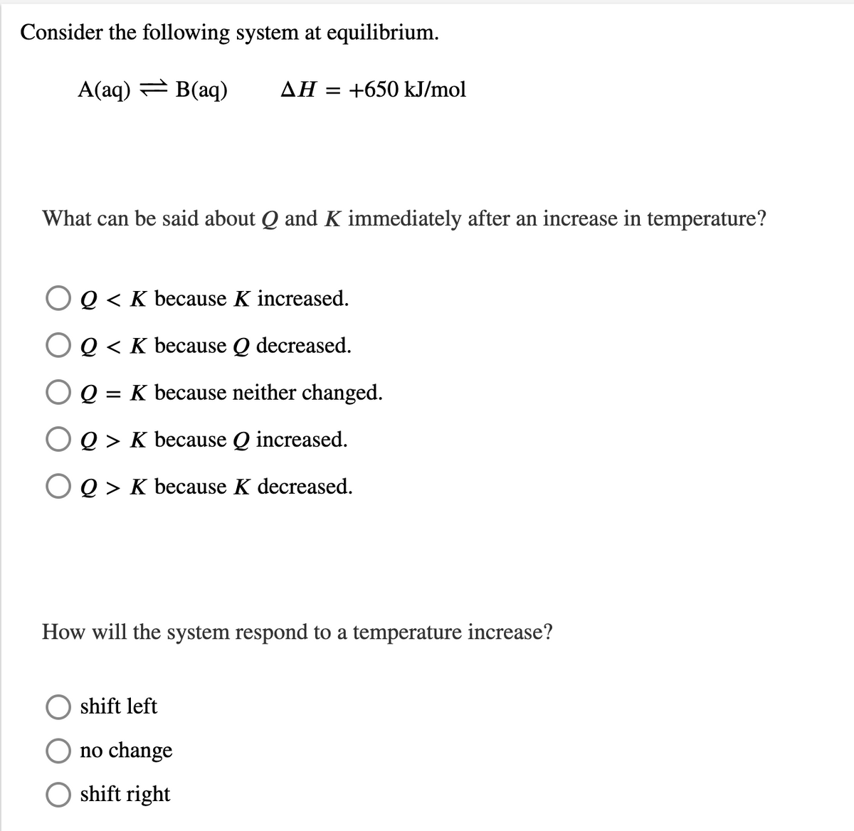 Consider the following system at equilibrium.
A(aq) = B(aq)
AH = +650 kJ/mol
What can be said about Q and K immediately after an increase in temperature?
Q < K because K increased.
O Q < K because Q decreased.
= K because neither changed.
Q > K because Q increased.
O Q > K because K decreased.
How will the system respond to a temperature increase?
shift left
no change
shift right
