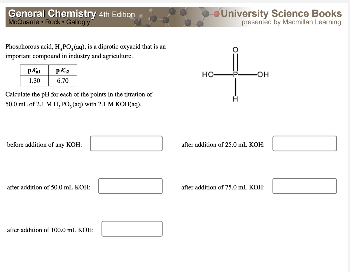 General Chemistry 4th Edition
McQuarrie • Rock • Gallogly
Phosphorous acid, H₂PO² (aq), is a diprotic oxyacid that is an
important compound in industry and agriculture.
pKal
PK₂2
1.30
6.70
Calculate the pH for each of the points in the titration of
50.0 mL of 2.1 M H₂PO3(aq) with 2.1 M KOH(aq).
before addition of any KOH:
after addition of 50.0 mL KOH:
after addition of 100.0 mL KOH:
University Science Books
presented by Macmillan Learning
-OH
HO
H
after addition of 25.0 mL KOH:
after addition of 75.0 mL KOH: