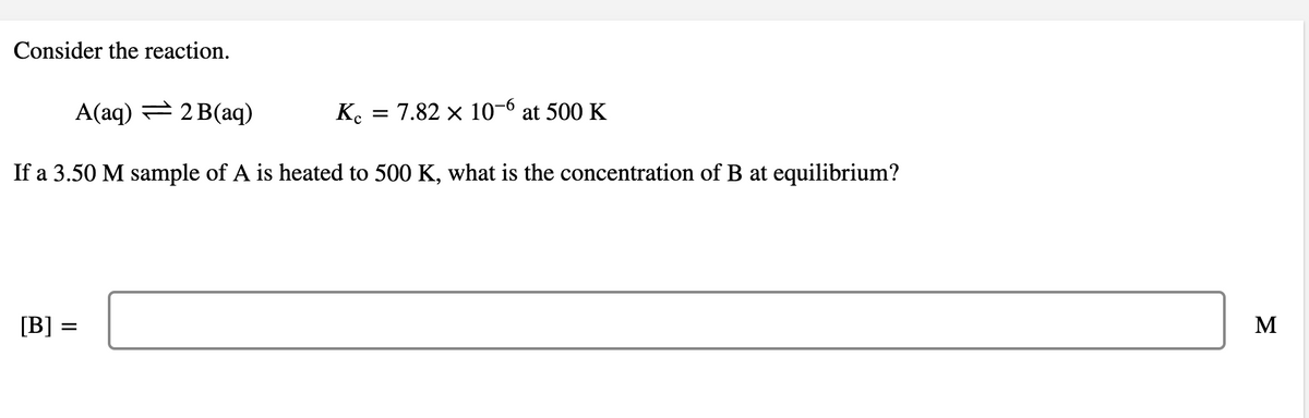 Consider the reaction.
A(aq) = 2 B(aq)
K.
7.82 x 10-6 at 500 K
%3D
If a 3.50 M sample of A is heated to 500 K, what is the concentration of B at equilibrium?
[B] =
M
