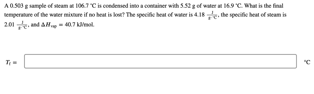 A 0.503 g sample of steam at 106.7 °C is condensed into a container with 5.52 g of water at 16.9 °C. What is the final
J
temperature of the water mixture if no heat is lost? The specific heat of water is 4.18
g.
the specific heat of steam is
J
2.01
g.
and AH.
40.7 kJ/mol.
vap
Tf =
°C
