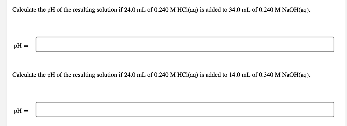 Calculate the pH of the resulting solution if 24.0 mL of 0.240 M HCl(aq) is added to 34.0 mL of 0.240 M NaOH(aq).
pH
Calculate the pH of the resulting solution if 24.0 mL of 0.240 M HCl(aq) is added to 14.0 mL of 0.340 M NaOH(aq).
pH
=
=