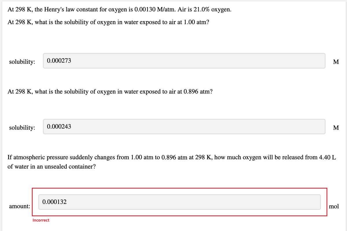 At 298 K, the Henry's law constant for oxygen is 0.00130 M/atm. Air is 21.0% oxygen.
At 298 K, what is the solubility of oxygen in water exposed to air at 1.00 atm?
solubility:
0.000273
M
At 298 K, what is the solubility of oxygen in water exposed to air at 0.896 atm?
solubility:
0.000243
M
If atmospheric pressure suddenly changes from 1.00 atm to 0.896 atm at 298 K, how much oxygen will be released from 4.40 L
of water in an unsealed container?
0.000132
amount:
mol
Incorrect
