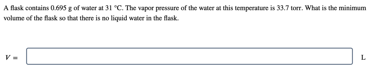 A flask contains 0.695 g of water at 31 °C. The vapor pressure of the water at this temperature is 33.7 torr. What is the minimum
volume of the flask so that there is no liquid water in the flask.
V =
L
