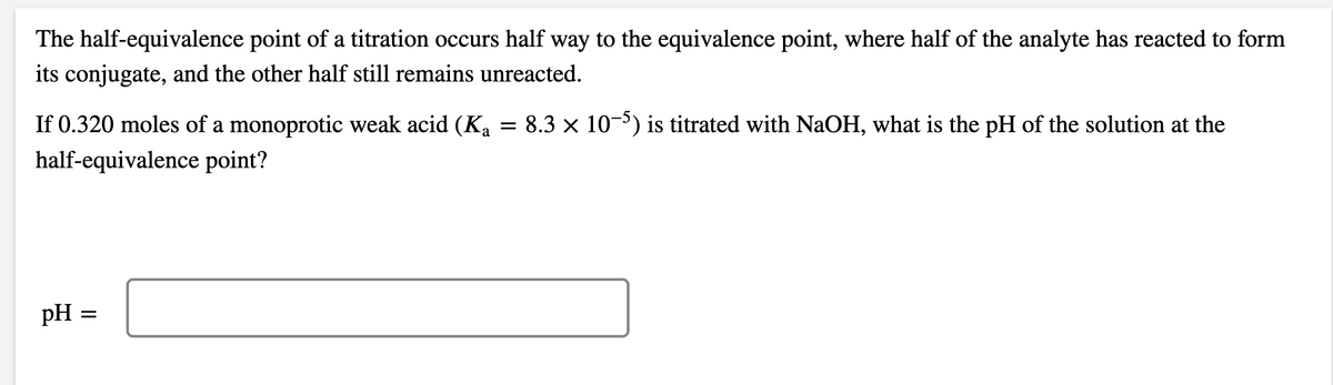 The half-equivalence point of a titration occurs half way to the equivalence point, where half of the analyte has reacted to form
its conjugate, and the other half still remains unreacted.
=
8.3 x 10-5) is titrated with NaOH, what is the pH of the solution at the
If 0.320 moles of a monoprotic weak acid (Ka
half-equivalence point?
pH =