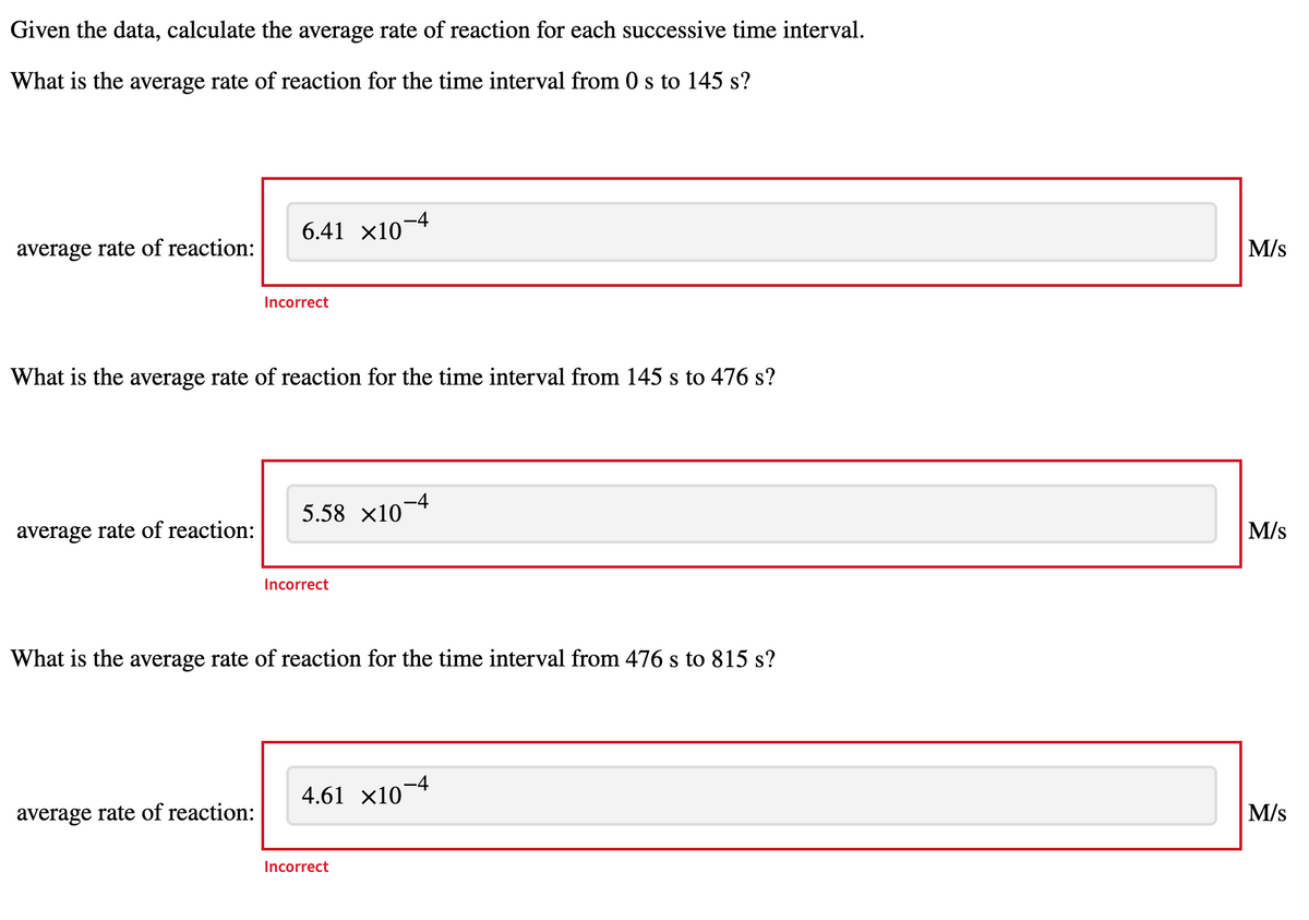 Given the data, calculate the average rate of reaction for each successive time interval.
What is the average rate of reaction for the time interval from 0 s to 145 s?
6.41 x10-4
average rate of reaction:
M/s
Incorrect
What is the average rate of reaction for the time interval from 145 s to 476 s?
5.58 x10-4
average rate of reaction:
M/s
Incorrect
What is the average rate of reaction for the time interval from 476 s to 815 s?
4.61 x10
average rate of reaction:
M/s
Incorrect
