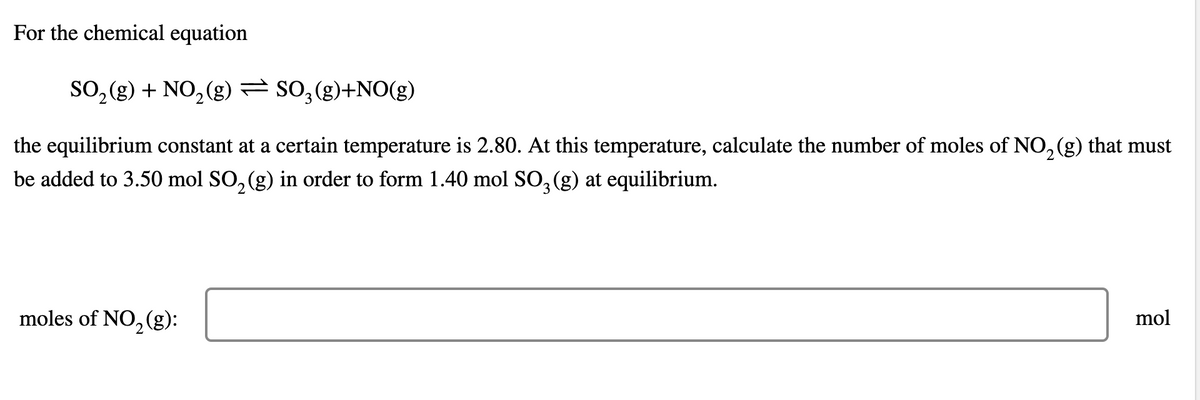 For the chemical equation
SO, (g) + NO,(g)
SO; (g)+NO(g)
=
the equilibrium constant at a certain temperature is 2.80. At this temperature, calculate the number of moles of NO, (g) that must
be added to 3.50 mol SO, (g) in order to form 1.40 mol SO, (g) at equilibrium.
moles of NO, (g):
mol
