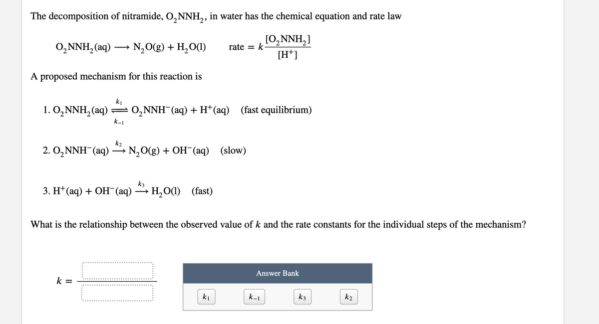 The decomposition of nitramide, O, NNH,, in water has the chemical equation and rate law
[0,NNH,]
[H*]
О,NNH, (aq) —
N,O(g) + H,О(1)
rate =
A proposed mechanism for this reaction is
k1
1. O,NNH, (aq)
= 0,NNH (aq) + H* (aq) (fast equilibrium)
k-1
k2
2. O,NNH (aq) → N,0(g) + OH¯(aq) (slow)
k3
3. H (аq) + ОН (аq) — Н,О() (fast)
H,O(1) (fast)
>
What is the relationship between the observed value of k and the rate constants for the individual steps of the mechanism?
Answer Bank
k =
k1
k-1
k3
k2
