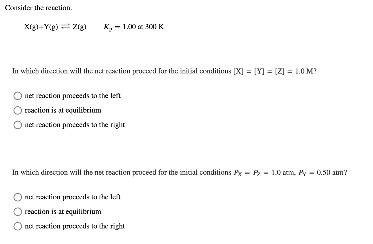 Consider the reaction.
X(g)+Y(g) = Z(g)
K, = 1.00 at 300 K
In which direction will the net reaction proceed for the initial conditions [X] = [Y] = [Z] = 1.0 M?
net reaction proceeds to the left
reaction is at equilibrium
net reaction proceeds to the right
In which direction will the net reaction proceed for the initial conditions Px
Pz = 1.0 atm, Py = 0.50 atm?
net reaction proceeds to the left
reaction is at equilibrium
net reaction proceeds to the right
