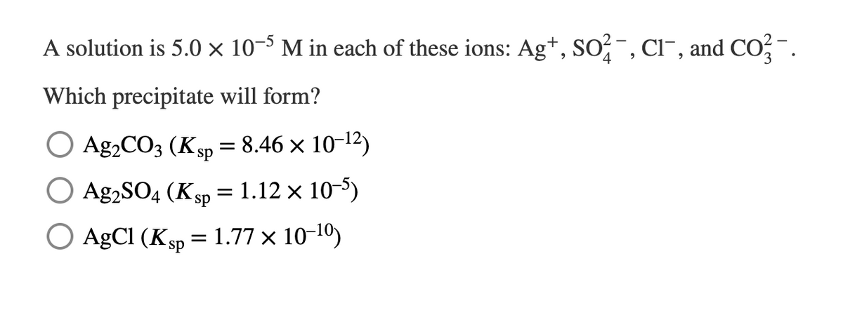 A solution is 5.0 × 10-5 M in each of these ions: Ag+, SO², Cl¯, and CO²¯.
Which precipitate will form?
O Ag2CO3 (Ksp = 8.46 × 10-12)
O Ag2SO4 (Ksp = 1.12 x 10-5)
O AgCl (Ksp = 1.77 x 10-¹⁰)