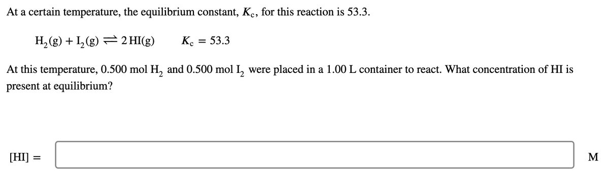 At a certain temperature, the equilibrium constant, K., for this reaction is 53.3.
53.3
Ko
H, (g) + I, (g) = 2 HI(g)
At this temperature, 0.500 mol H, and 0.500 mol I, were placed in a 1.00 L container to react. What concentration of HI is
present at equilibrium?
M
[HI]
