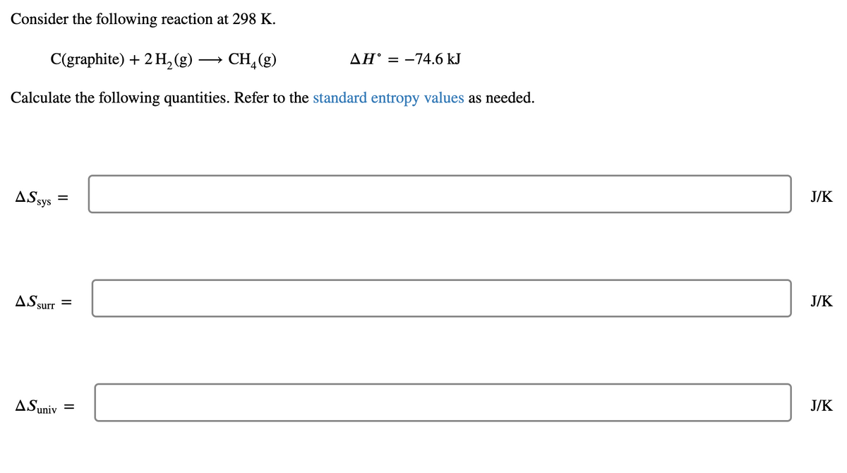 Consider the following reaction at 298 K.
C(graphite) + 2 H,(g)
CH, (g)
AH° = -74.6 kJ
>
Calculate the following quantities. Refer to the standard entropy values as needed.
J/K
ASsys =
J/K
AS surr
J/K
ASuniv
