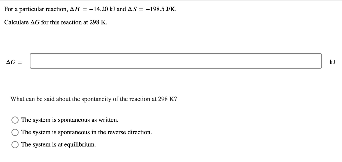 For a particular reaction, AH :
-14.20 kJ and AS = -198.5 J/K.
Calculate AG for this reaction at 298 K.
AG =
kJ
What can be said about the spontaneity of the reaction at 298 K?
The system is spontaneous as written.
The system is spontaneous in the reverse direction.
The system is at equilibrium.
