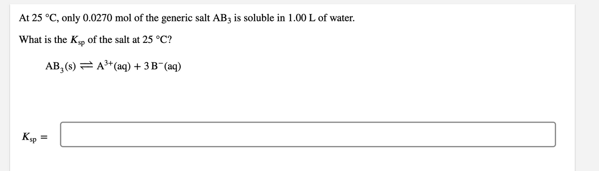 At 25 °C, only 0.0270 mol of the generic salt AB3 is soluble in 1.00 L of water.
What is the Ksp of the salt at 25 °C?
AB₂ (s) ⇒ A³+ (aq) + 3 B¯(aq)
Ksp