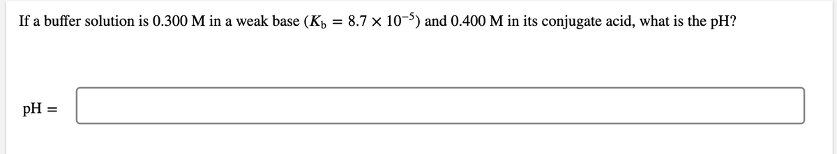 If a buffer solution is 0.300 M in a weak base (K = 8.7 × 10−5) and 0.400 M in its conjugate acid, what is the pH?
pH
=