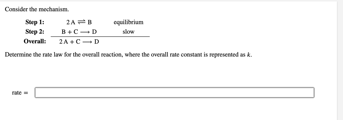 Consider the mechanism.
Step 1:
2 A = B
equilibrium
Step 2:
В +С — D
slow
Overall:
2A +С — D
Determine the rate law for the overall reaction, where the overall rate constant is represented as k.
rate =
