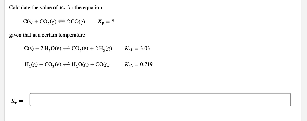 Calculate the value of K, for the equation
C(s) + CO, (g) 2CO(g)
K, = ?
given that at a certain temperature
C(s) + 2 H, O(g)=CO,(g) + 2H, (g)
Kp1 =
= 3.03
H, (g) + CO, (g) =H,0(g) + CO(g)
Kp2
= 0.719
Kp
