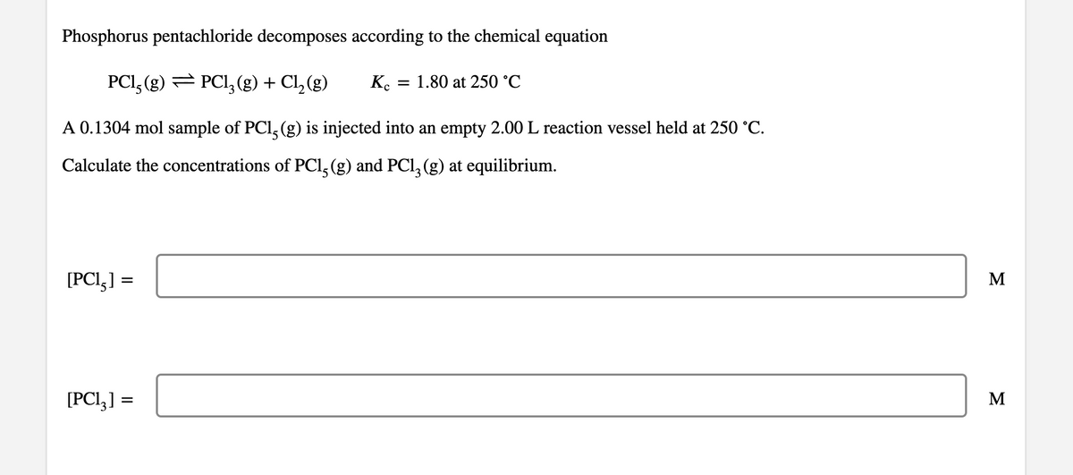 Phosphorus pentachloride decomposes according to the chemical equation
PCI, (g) = PCI, (g) + Cl, (g)
K.
1.80 at 250 °C
A 0.1304 mol sample of PCl, (g) is injected into an empty 2.00 L reaction vessel held at 250 °C.
Calculate the concentrations of PCI, (g) and PCl, (g) at equilibrium.
[PCI,] =
M
[PCI,] =
M
