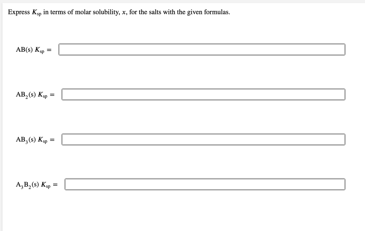 Express Ksp in terms of molar solubility, x, for the salts with the given formulas.
AB(s) Ksp
AB₂ (s) Ksp =
AB3 (s) Ksp =
A3 B₂ (s) Ksp =