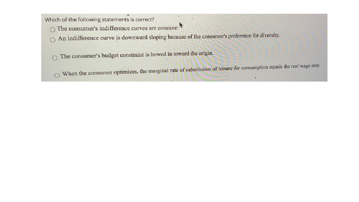 Which of the following statements is correct?
The consumer's indifference curves are concave.
An indifference curve is downward sloping because of the consumer's preference for diversity.
The consumer's budget constraint is bowed in toward the origin.
When the consumer optimizes, the marginal rate of substitution of leisure for consumption equals the real wage rate.
