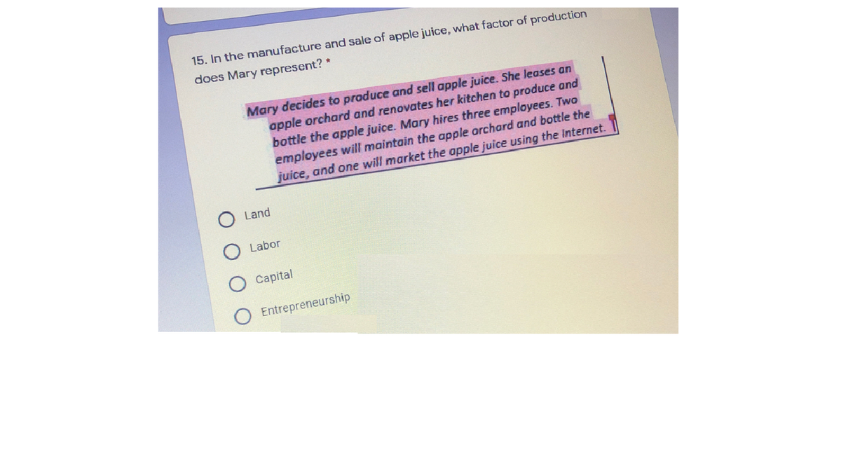 15. In the manufacture and sale of apple juice, what factor of production
does Mary represent? *
Mary decides to praduce and sell apple juice. She leases an
apple orchard and renovates her kitchen to produce and
bottle the apple juice. Mary hires three employees. Two
employees will maintain the apple orchard and bottle the
juice, and one will market the apple juice using the Internet.
Land
Labor
Capital
Entrepreneurship
