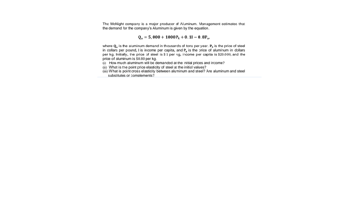 The McNight company is a major producer of Aluminum. Management ostimates that
the demand for the company's Aluminum is given by the equation.
Q, = 5,000 + 1000Pg +0. 11 – 0.8P,,
where Q, is the aluminum demand in thousards of tons per year. P, is the price of steel
in collars per pound, I is income per capita, and P, is the price of aluminum in dollars
per kg. Initially, the price of steel is $1 per kg, income per capita is $20.000, and the
price of aluminum is $0.80 per kg.
(i) How much aluminum will be demanded at the initial prices and income?
(ii) What
(iii) What is point cross elasticity between aluminum and steel? Are aluminum and steel
the point price elasticity of steel at the initial values?
substitutes or complements?
