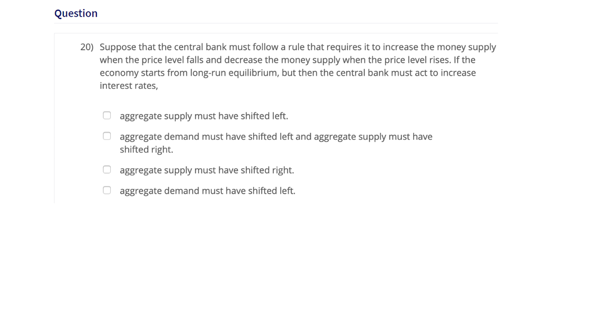 Question
20) Suppose that the central bank must follow a rule that requires it to increase the money supply
when the price level falls and decrease the money supply when the price level rises. If the
economy starts from long-run equilibrium, but then the central bank must act to increase
interest rates,
aggregate supply must have shifted left.
aggregate demand must have shifted left and aggregate supply must have
shifted right.
aggregate supply must have shifted right.
aggregate demand must have shifted left.
O O
