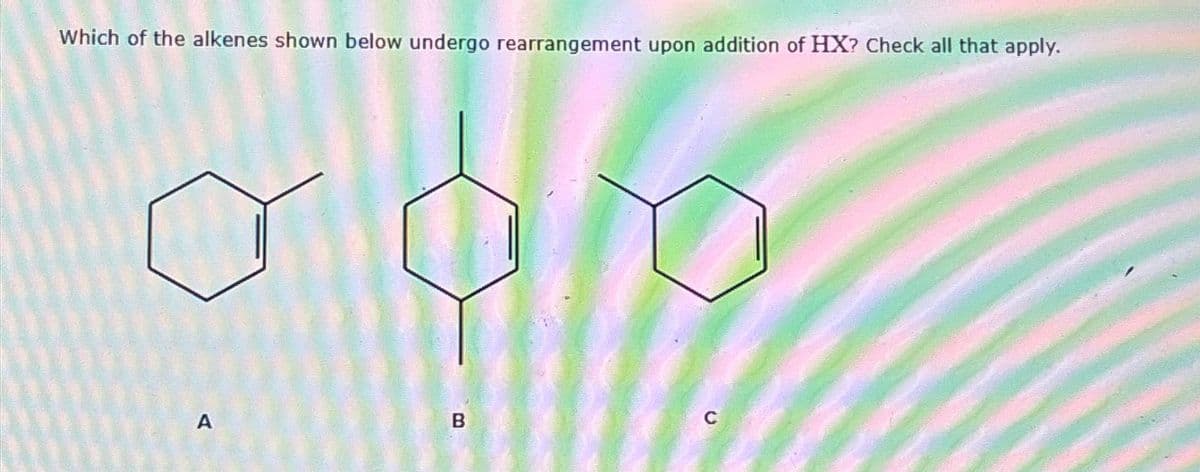 Which of the alkenes shown below undergo rearrangement upon addition of HX? Check all that apply.
B
C