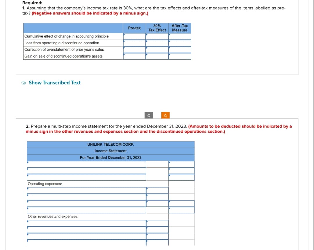 Required:
1. Assuming that the company's income tax rate is 30%, what are the tax effects and after-tax measures of the items labelled as pre-
tax? (Negative answers should be indicated by a minus sign.)
Cumulative effect of change in accounting principle
Loss from operating a discontinued operation
Correction of overstatement of prior year's sales
Gain on sale of discontinued operation's assets
Show Transcribed Text
Operating expenses:
Pre-tax
Other revenues and expenses:
30%
Tax Effect
2. Prepare a multi-step income statement for the year ended December 31, 2023. (Amounts to be deducted should be indicated by a
minus sign in the other revenues and expenses section and the discontinued operations section.)
UNILINK TELECOM CORP.
Income Statement
For Year Ended December 31, 2023
3
After-Tax
Measure