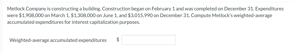 Metlock Company is constructing a building. Construction began on February 1 and was completed on December 31. Expenditures
were $1,908,000 on March 1, $1,308,000 on June 1, and $3,015,990 on December 31. Compute Metlock's weighted-average
accumulated expenditures for interest capitalization purposes.
Weighted-average accumulated expenditures $