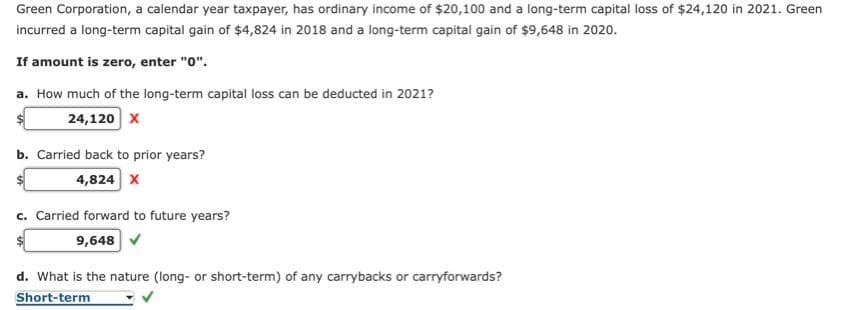 Green Corporation, a calendar year taxpayer, has ordinary income of $20,100 and a long-term capital loss of $24,120 in 2021. Green
incurred a long-term capital gain of $4,824 in 2018 and a long-term capital gain of $9,648 in 2020.
If amount is zero, enter "0".
a. How much of the long-term capital loss can be deducted in 2021?
24,120 X
b. Carried back to prior years?
4,824 X
c. Carried forward to future years?
9,648 ✔
d. What is the nature (long- or short-term) of any carrybacks or carryforwards?
Short-term