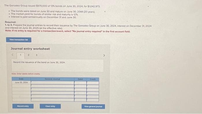 The Gonzalez Group issued $970,000 of 13% bonds on June 30, 2024, for $1,042,973.
The bonds were dated on June 30 and mature on June 30, 2044 (20 years)
The market yield for bonds of similar risk and maturity is 12%
Interest is paid semiannually on December 31 and June 30.
Required:
1. to 3. Prepare the journal entries to record their issuance by The Gonzalez Group on June 30, 2024, interest on December 31, 2024
and interest on June 30, 2025 (at the effective rate).
Note: If no entry is required for a transaction/event, select "No journal entry required" in the first account field.
View transaction Bat
Journal entry worksheet
1
2
Record the issuance of the bond on June 30, 2024.
Note: Enter detits before credits
Date
June 30, 2024
Record entry
General Journal
Clear entry
Deb
Credil
View general journal