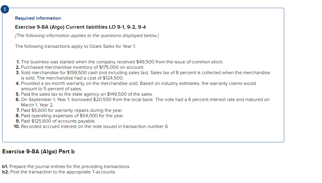 Required information
Exercise 9-8A (Algo) Current liabilities LO 9-1, 9-2, 9-4
[The following information applies to the questions displayed below.]
The following transactions apply to Ozark Sales for Year 1:
1. The business was started when the company received $49,500 from the issue of common stock.
2. Purchased merchandise inventory of $175,000 on account.
3. Sold merchandise for $199,500 cash (not including sales tax). Sales tax of 8 percent is collected when the merchandise
is sold. The merchandise had a cost of $124,500.
4. Provided a six-month warranty on the merchandise sold. Based on industry estimates, the warranty claims would
amount to 5 percent of sales.
5. Paid the sales tax to the state agency on $149,500 of the sales.
6. On September 1, Year 1, borrowed $20,500 from the local bank. The note had a 6 percent interest rate and matured on
March 1, Year 2.
7. Paid $5,600 for warranty repairs during the year.
8. Paid operating expenses of $54,000 for the year.
9. Paid $125,600 of accounts payable.
10. Recorded accrued interest on the note issued in transaction number 6.
Exercise 9-8A (Algo) Part b
b1. Prepare the journal entries for the preceding transactions.
b2. Post the transaction to the appropriate T-accounts.