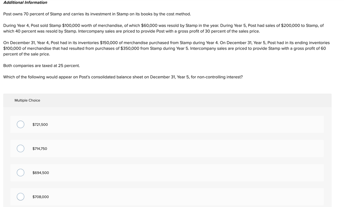 Additional Information
Post owns 70 percent of Stamp and carries its investment in Stamp on its books by the cost method.
During Year 4, Post sold Stamp $100,000 worth of merchandise, of which $60,000 was resold by Stamp in the year. During Year 5, Post had sales of $200,000 to Stamp, of
which 40 percent was resold by Stamp. Intercompany sales are priced to provide Post with a gross profit of 30 percent of the sales price.
On December 31, Year 4, Post had in its inventories $150,000 of merchandise purchased from Stamp during Year 4. On December 31, Year 5, Post had in its ending inventories
$100,000 of merchandise that had resulted from purchases of $350,000 from Stamp during Year 5. Intercompany sales are priced to provide Stamp with a gross profit of 60
percent of the sale price.
Both companies are taxed at 25 percent.
Which of the following would appear on Post's consolidated balance sheet on December 31, Year 5, for non-controlling interest?
Multiple Choice
$721,500
$714,750
$694,500
$708,000