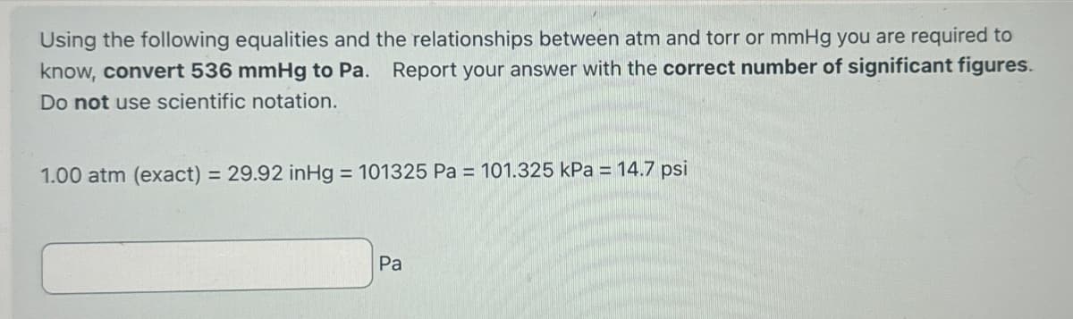 Using the following equalities and the relationships between atm and torr or mmHg you are required to
know, convert 536 mmHg to Pa. Report your answer with the correct number of significant figures.
Do not use scientific notation.
1.00 atm (exact) = 29.92 inHg = 101325 Pa = 101.325 kPa = 14.7 psi
Pa