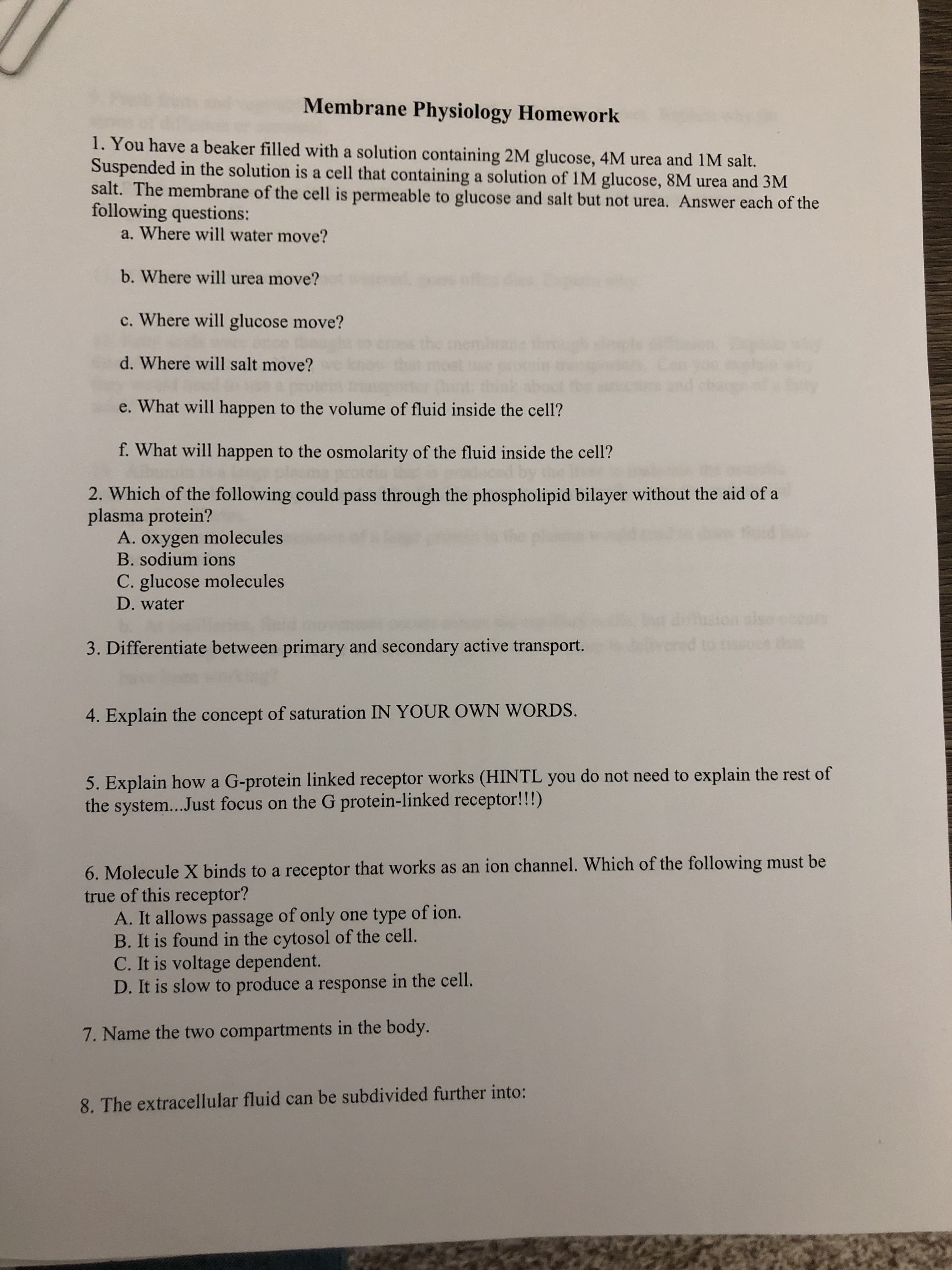 1. You have a beaker filled with a solution containing 2M glucose, 4M urea and 1M salt.
Suspended in the solution is a cell that containing a solution of 1M glucose, 8M urea and 3M
salt. The membrane of the cell is permeable to glucose and salt but not urea. Answer each of the
following questions:
a. Where will water move?
b. Where will urea move?
c. Where will glucose move?
