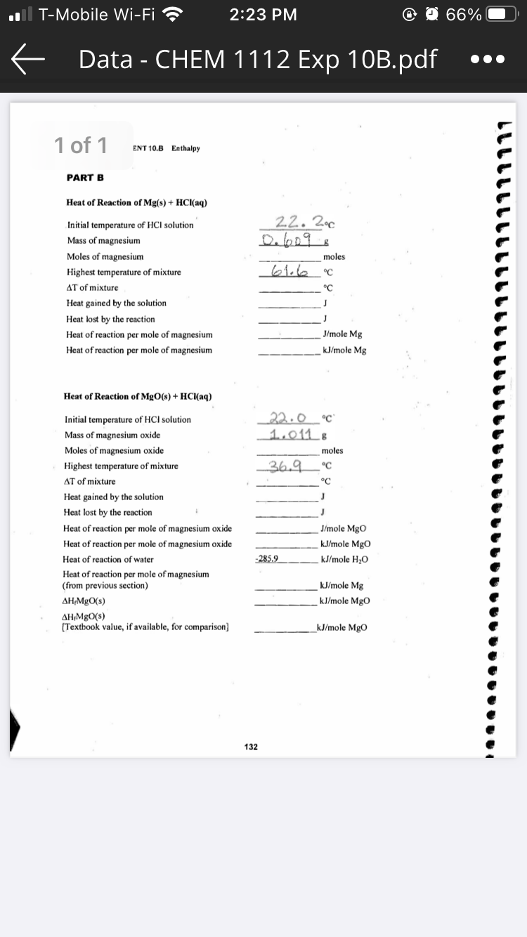 .ll T-Mobile Wi-Fi ?
2:23 PM
@ O 66%
f Data - CHЕМ 1112 Exp 10B.pdf
1 of 1
ENT 10.B Enthalpy
PART B
Heat of Reaction of Mg(s) + HCl(aq)
Initial temperature of HCI solution
22. 2c
Mass of magnesium
Moles of magnesium
moles
Highest temperature of mixture
61.6
°C
AT of mixture
°C
Heat gained by the solution
J
Heat lost by the reaction
J
Heat of reaction per mole of magnesium
J/mole Mg
Heat of reaction per mole of magnesium
kJ/mole Mg
Heat of Reaction of MgO(s) + HCI(aq)
_22.0
1,011 8
Initial temperature of HCI solution
°C
Mass of magnesium oxide
Moles of magnesium oxide
moles
Highest temperature of mixture
36.9
°C
AT of mixture
°C
Heat gained by the solution
J
Heat lost by the reaction
Heat of reaction per mole of magnesium oxide
J/mole MgO
Heat of reaction per mole of magnesium oxide
kJ/mole MgO
Heat of reaction of water
-285.9
kJ/mole H;0
Heat of reaction per mole of magnesium
(from previous section)
kJ/mole Mg
AH,MgO(s)
kJ/mole MgO
AH,MgO(s)
(Textbook value, if available, for comparison]
kJ/mole MgO
132
