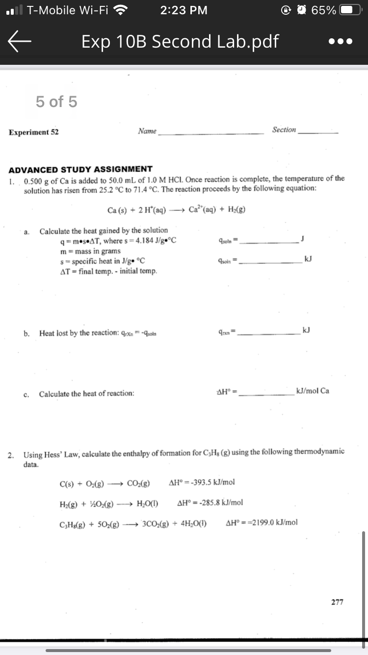 l T-Mobile Wi-Fi ?
2:23 PM
@ O 65%
Exp 10B Second Lab.pdf
5 of 5
Experiment 52
Name
Section
ADVANCED STUDY ASSIGNMENT
1. 0.500 g of Ca is added to 50.0 mL of 1.0 M HCI. Once reaction is complete, the temperature of the
solution has risen from 25.2 °C to 71.4 °C. The reaction proceeds by the following equation:
Са (s) + 2 H'(аq) —> Са" (аq) + H(g)
Calculate the heat gained by the solution
q = m•s•AT, where s = 4.184 J/%•°C
m = mass in grams
s = specific heat in J/g• °C
AT = final temp. - initial temp.
a.
9soln =
soin =
kJ
kJ
b.
Heat lost by the reaction: q;xn = -qsoln
Calculate the heat of reaction:
AH° =
kJ/mol Ca
c.
2. Using Hess' Law, calculate the enthalpy of formation for C,Hg (g) using the following thermodynamic
data.
C(s) + O2(g) → CO2(g)
AH° =-393.5 kJ/mol
H2(g) + ½O(g) → H,O(1)
AH° = -285.8 kJ/mol
C3Hs(g) + 502(g) → 3CO2(g) + 4H;O(1)
AH° = =2199.0 kJ/mol
277
