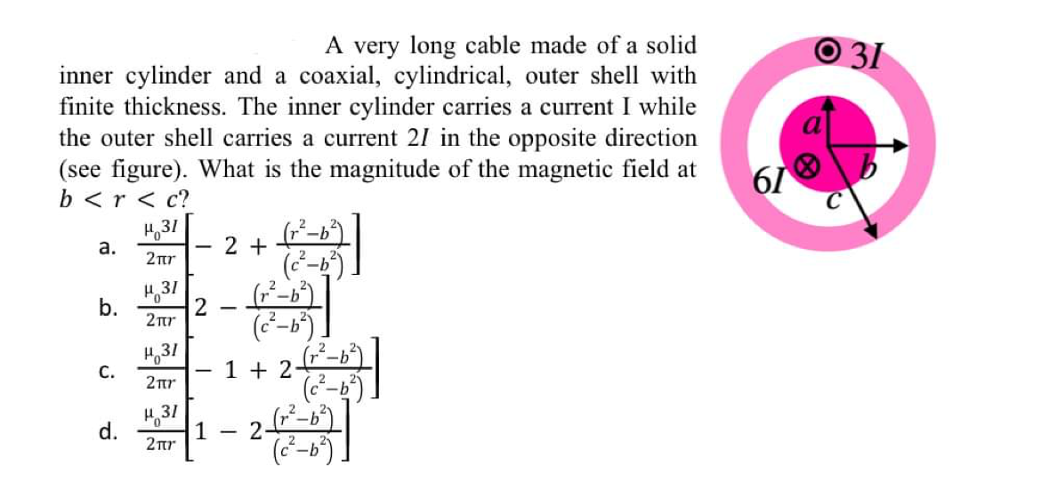 A very long cable made of a solid
O 31
inner cylinder and a coaxial, cylindrical, outer shell with
finite thickness. The inner cylinder carries a current I while
the outer shell carries a current 21 in the opposite direction
(see figure). What is the magnitude of the magnetic field at
H,31
b <r < c?
61
а.
2 +
-
2nr
H,31
2ur
H,31
1 + 2
_ 2
2tr
d.
H,31
1 - 2-
2nr
b.
C.
