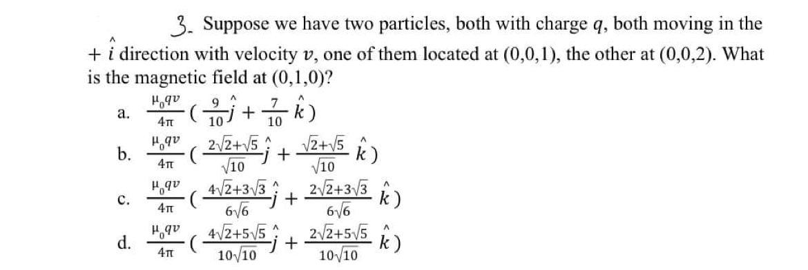 3. Suppose we have two particles, both with charge q, both moving in the
+ i direction with velocity v, one of them located at (0,0,1), the other at (0,0,2). What
is the magnetic field at (0,1,0)?
9
7
а.
10
2/z+V5;
V10
VZ+v5
V10
2VZ+3/3
6/6
2/2+5/5
10/10
b.
k)
k)
с.
6/6
d.
+
k)
10/10
