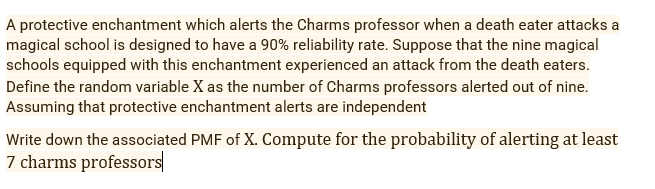 A protective enchantment which alerts the Charms professor when a death eater attacks a
magical school is designed to have a 90% reliability rate. Suppose that the nine magical
schools equipped with this enchantment experienced an attack from the death eaters.
Define the random variable X as the number of Charms professors alerted out of nine.
Assuming that protective enchantment alerts are independent
Write down the associated PMF of X. Compute for the probability of alerting at least
7 charms professors
