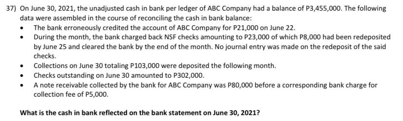 37) On June 30, 2021, the unadjusted cash in bank per ledger of ABC Company had a balance of P3,455,000. The following
data were assembled in the course of reconciling the cash in bank balance:
• The bank erroneously credited the account of ABC Company for P21,000 on June 22.
During the month, the bank charged back NSF checks amounting to P23,000 of which P8,000 had been redeposited
by June 25 and cleared the bank by the end of the month. No journal entry was made on the redeposit of the said
checks.
• Collections on June 30 totaling P103,000 were deposited the following month.
• Checks outstanding on June 30 amounted to P302,000.
A note receivable collected by the bank for ABC Company was P80,000 before a corresponding bank charge for
collection fee of P5,000.
What is the cash in bank reflected on the bank statement on June 30, 2021?
