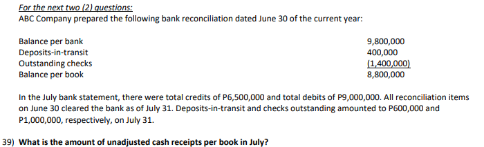 For the next two (2) questions:
ABC Company prepared the following bank reconciliation dated June 30 of the current year:
Balance per bank
Deposits-in-transit
Outstanding checks
Balance per book
9,800,000
400,000
(1,400,000)
8,800,000
In the July bank statement, there were total credits of P6,500,000 and total debits of P9,000,000. All reconciliation items
on June 30 cleared the bank as of July 31. Deposits-in-transit and checks outstanding amounted to P600,000 and
P1,000,000, respectively, on July 31.
39) What is the amount of unadjusted cash receipts per book in July?
